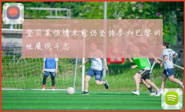 登贝莱伤情未愈仍坚持参加巴黎训练展现斗志