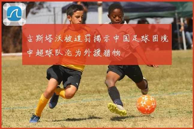 古斯塔沃被追罚揭示中国足球困境中超球队沦为外援猎物