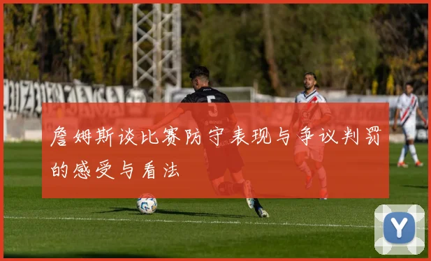 詹姆斯谈比赛防守表现与争议判罚的感受与看法