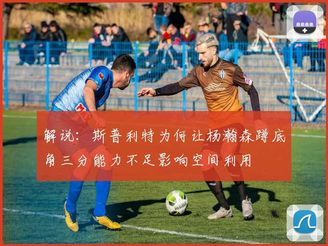 解说：斯普利特为何让杨瀚森蹲底角三分能力不足影响空间利用