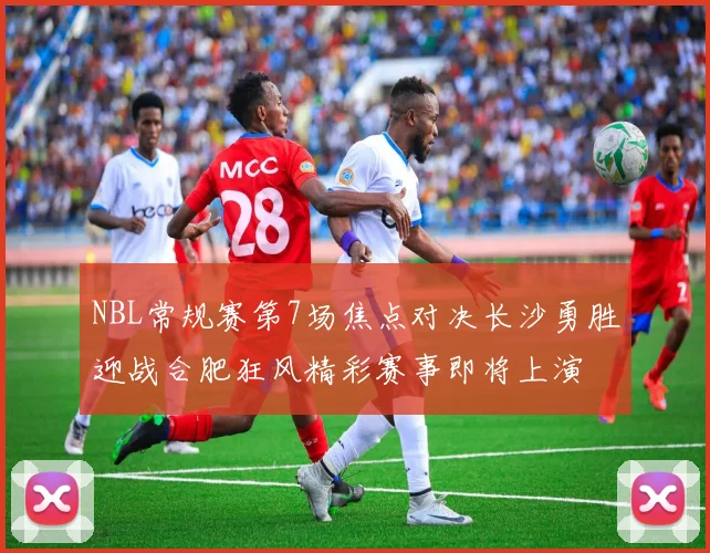 NBL常规赛第7场焦点对决长沙勇胜迎战合肥狂风精彩赛事即将上演