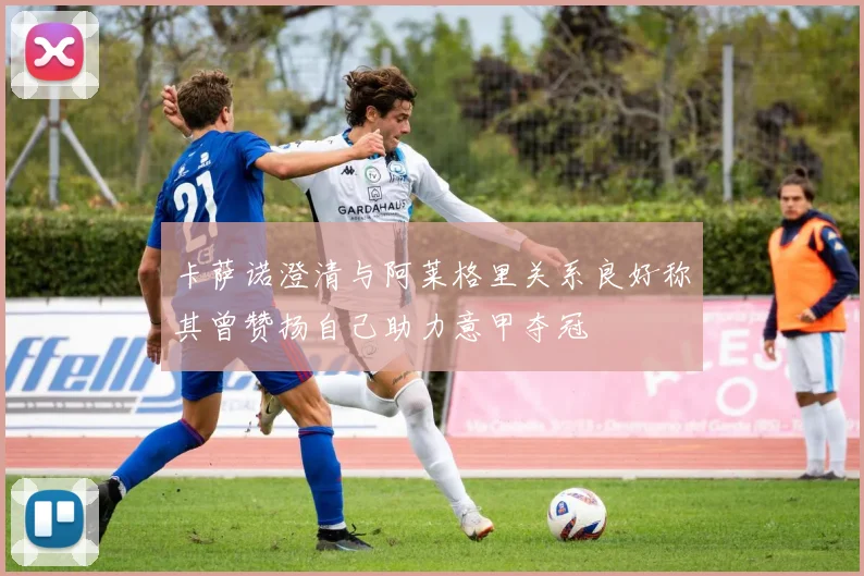 卡萨诺澄清与阿莱格里关系良好称其曾赞扬自己助力意甲夺冠