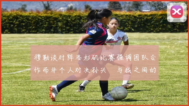 穆勒谈对阵洛杉矶比赛强调团队合作而非个人对决孙兴慜与我之间的较量