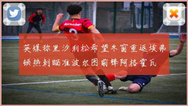 英媒称里沙利松希望冬窗重返埃弗顿热刺瞄准波尔图前锋阿格霍瓦