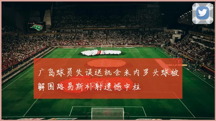 广岛球员失误送机会米内罗头球被解围路易斯补射遗憾中柱