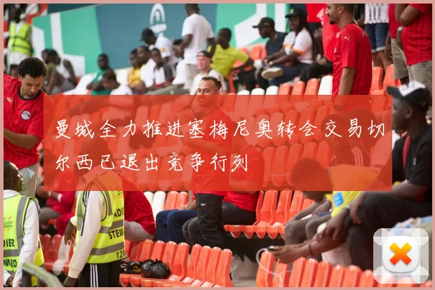 曼城全力推进塞梅尼奥转会交易切尔西已退出竞争行列