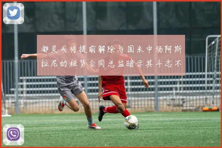 都灵或将提前解除与国米中场阿斯拉尼的租赁合同总监暗示其斗志不足