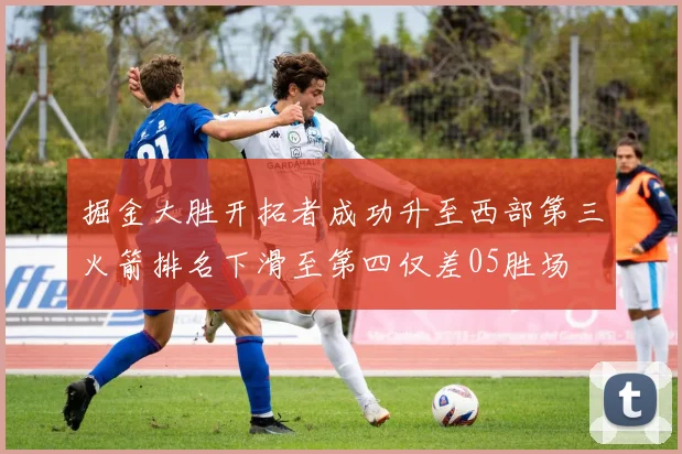掘金大胜开拓者成功升至西部第三火箭排名下滑至第四仅差05胜场