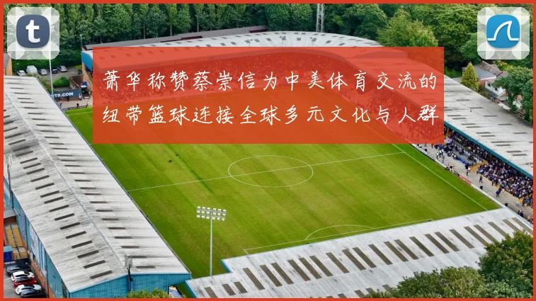 萧华称赞蔡崇信为中美体育交流的纽带篮球连接全球多元文化与人群