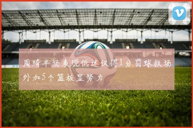 周琦半场表现低迷仅得1分罚球救场外加5个篮板显努力