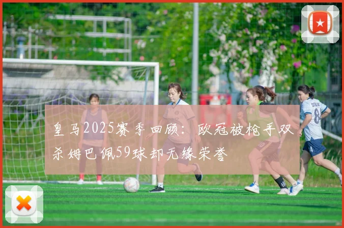 皇马2025赛季回顾：欧冠被枪手双杀姆巴佩59球却无缘荣誉