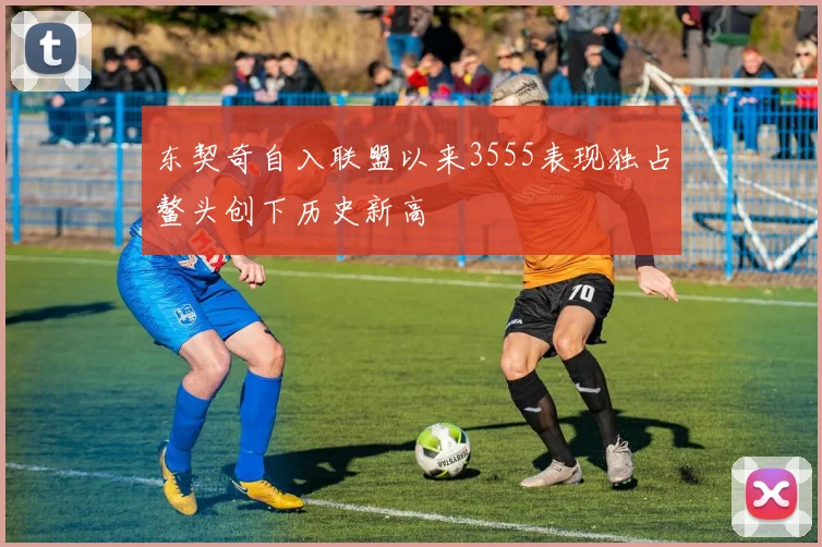 东契奇自入联盟以来3555表现独占鳌头创下历史新高