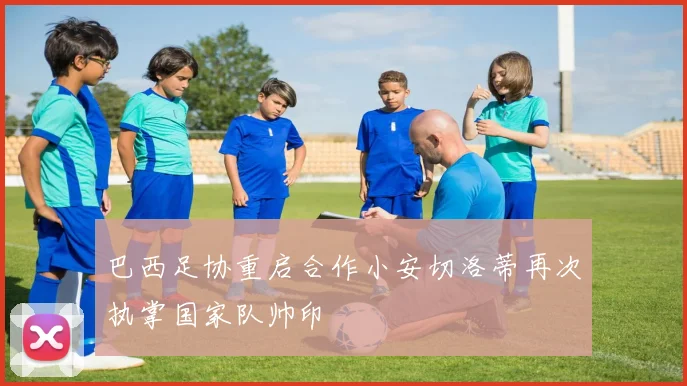 巴西足协重启合作小安切洛蒂再次执掌国家队帅印