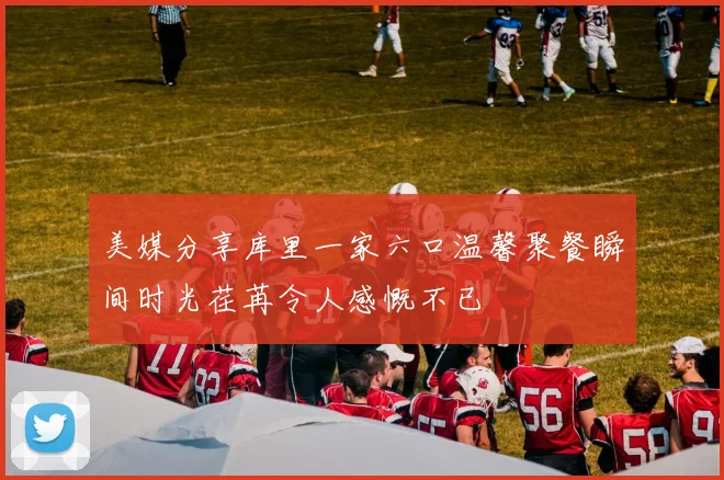 美媒分享库里一家六口温馨聚餐瞬间时光荏苒令人感慨不已