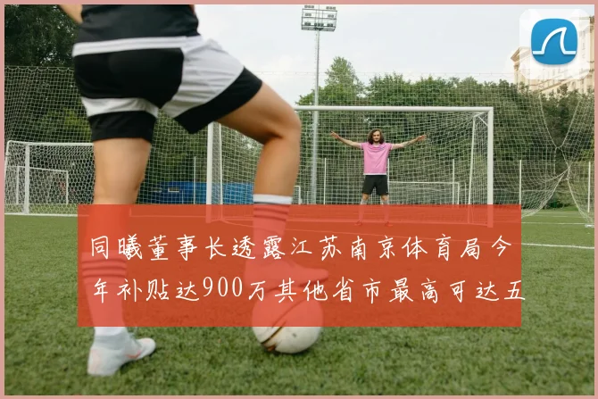 同曦董事长透露江苏南京体育局今年补贴达900万其他省市最高可达五千万