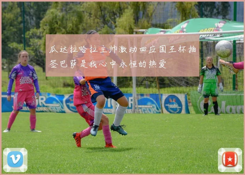 瓜达拉哈拉主帅激动回应国王杯抽签巴萨是我心中永恒的热爱