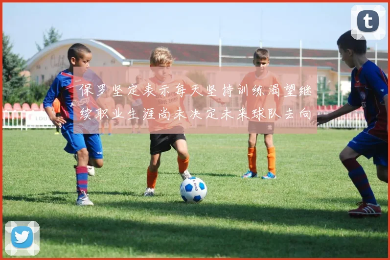 保罗坚定表示每天坚持训练渴望继续职业生涯尚未决定未来球队去向