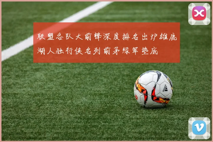 联盟各队大前锋深度排名出炉雄鹿湖人独行侠名列前茅绿军垫底