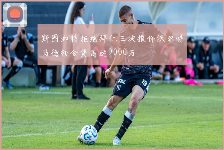 斯图加特拒绝拜仁三次报价沃尔特马德转会费高达9000万