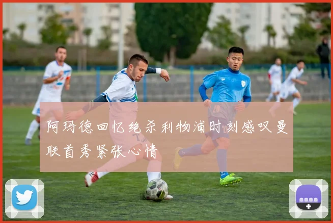 阿玛德回忆绝杀利物浦时刻感叹曼联首秀紧张心情