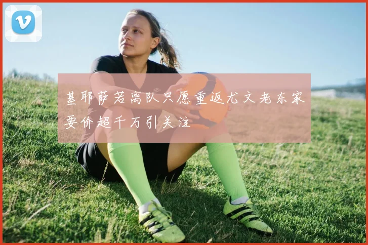 基耶萨若离队只愿重返尤文老东家要价超千万引关注