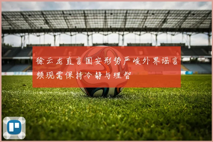 徐云龙直言国安形势严峻外界谣言频现需保持冷静与理智