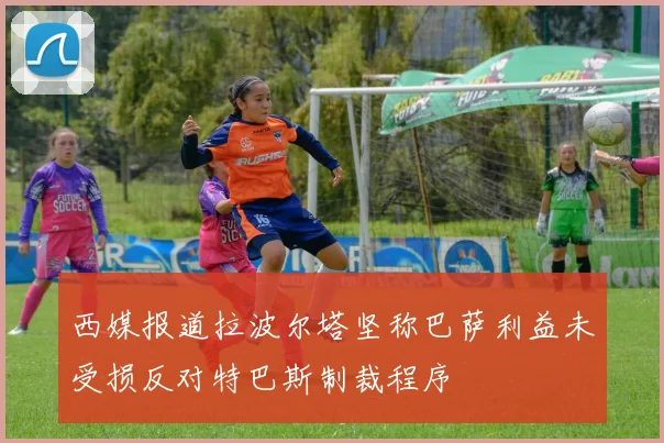 西媒报道拉波尔塔坚称巴萨利益未受损反对特巴斯制裁程序