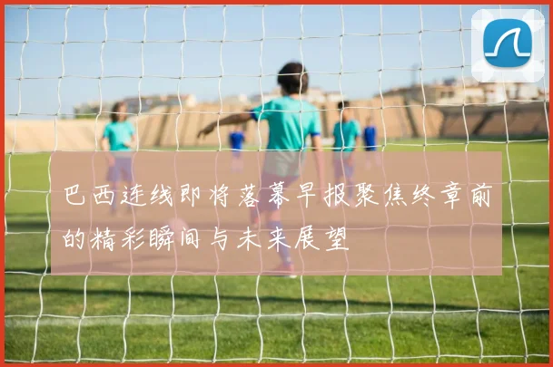 巴西连线即将落幕早报聚焦终章前的精彩瞬间与未来展望