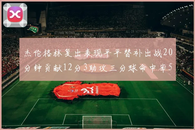 杰伦格林复出表现平平替补出战20分钟贡献12分3助攻三分球命中率50