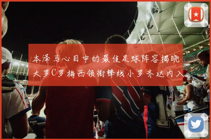 本泽马心目中的最佳足球阵容揭晓大罗C罗梅西领衔锋线小罗齐达内入选