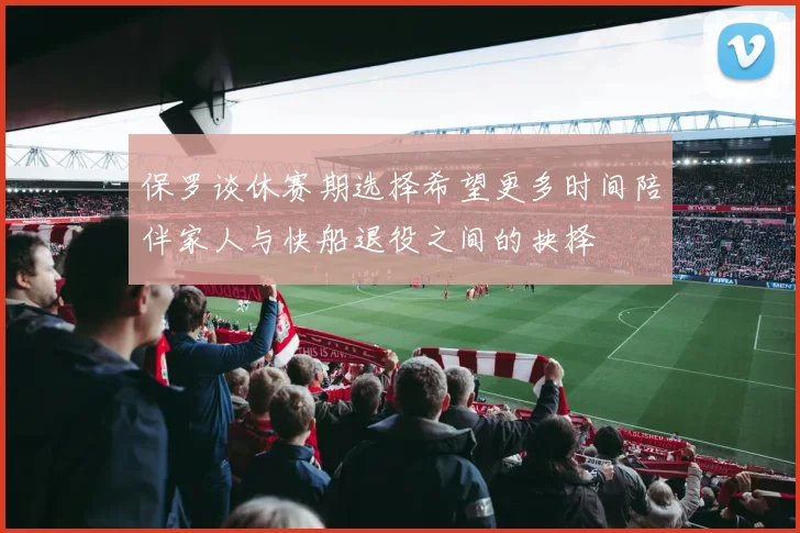 保罗谈休赛期选择希望更多时间陪伴家人与快船退役之间的抉择