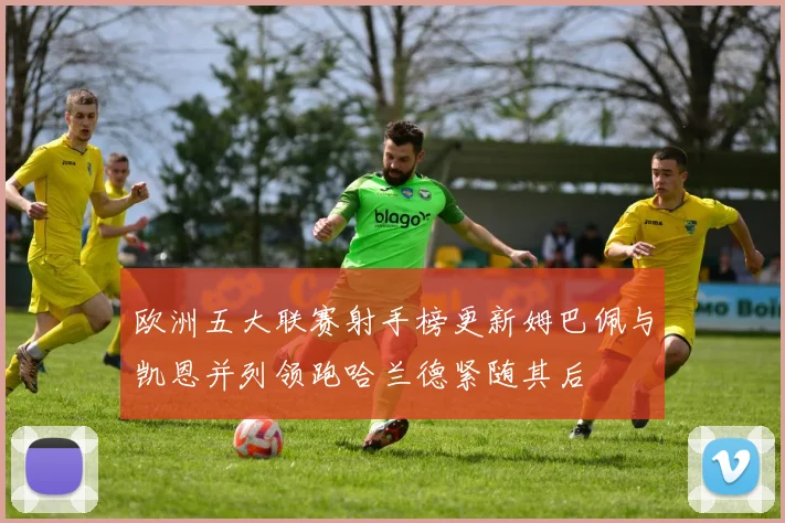 欧洲五大联赛射手榜更新姆巴佩与凯恩并列领跑哈兰德紧随其后