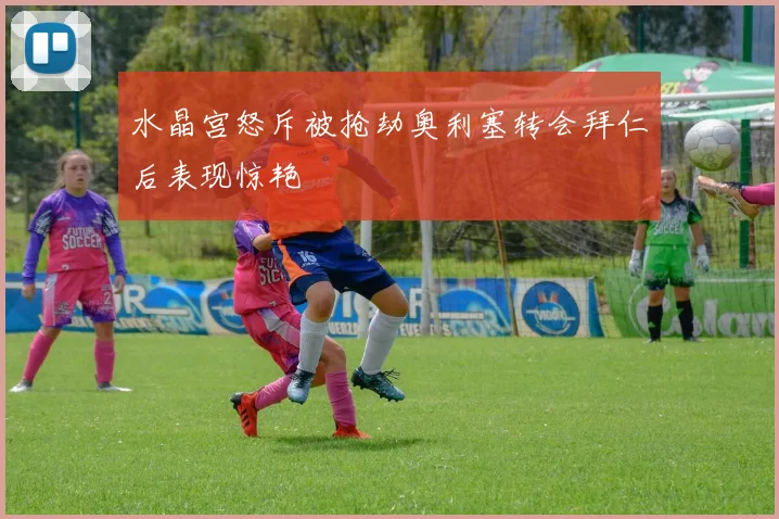 水晶宫怒斥被抢劫奥利塞转会拜仁后表现惊艳