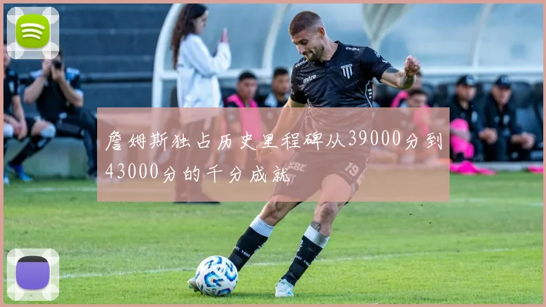 詹姆斯独占历史里程碑从39000分到43000分的千分成就