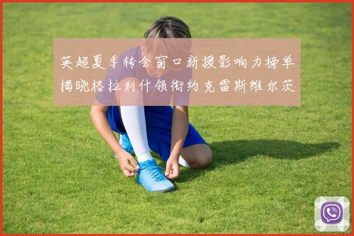 英超夏季转会窗口新援影响力榜单揭晓格拉利什领衔约克雷斯维尔茨排名解析