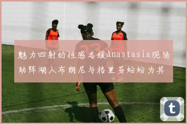 魅力四射的性感名媛Anastasia现场助阵湖人布朗尼与格里芬纷纷为其打call