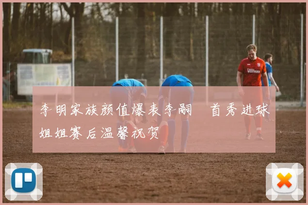 李明家族颜值爆表李嗣镕首秀进球姐姐赛后温馨祝贺