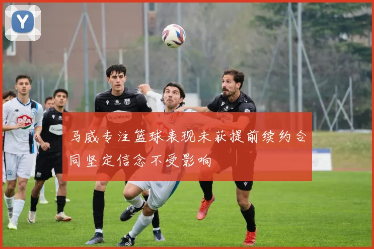 马威专注篮球表现未获提前续约合同坚定信念不受影响