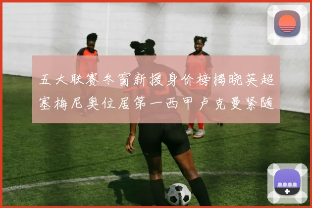 五大联赛冬窗新援身价榜揭晓英超塞梅尼奥位居第一西甲卢克曼紧随其后