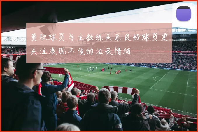 曼联球员与主教练关系良好球员更关注表现不佳的沮丧情绪