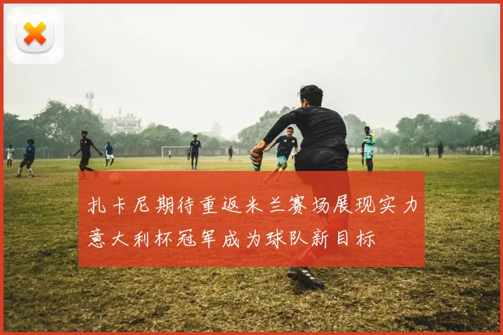 扎卡尼期待重返米兰赛场展现实力意大利杯冠军成为球队新目标